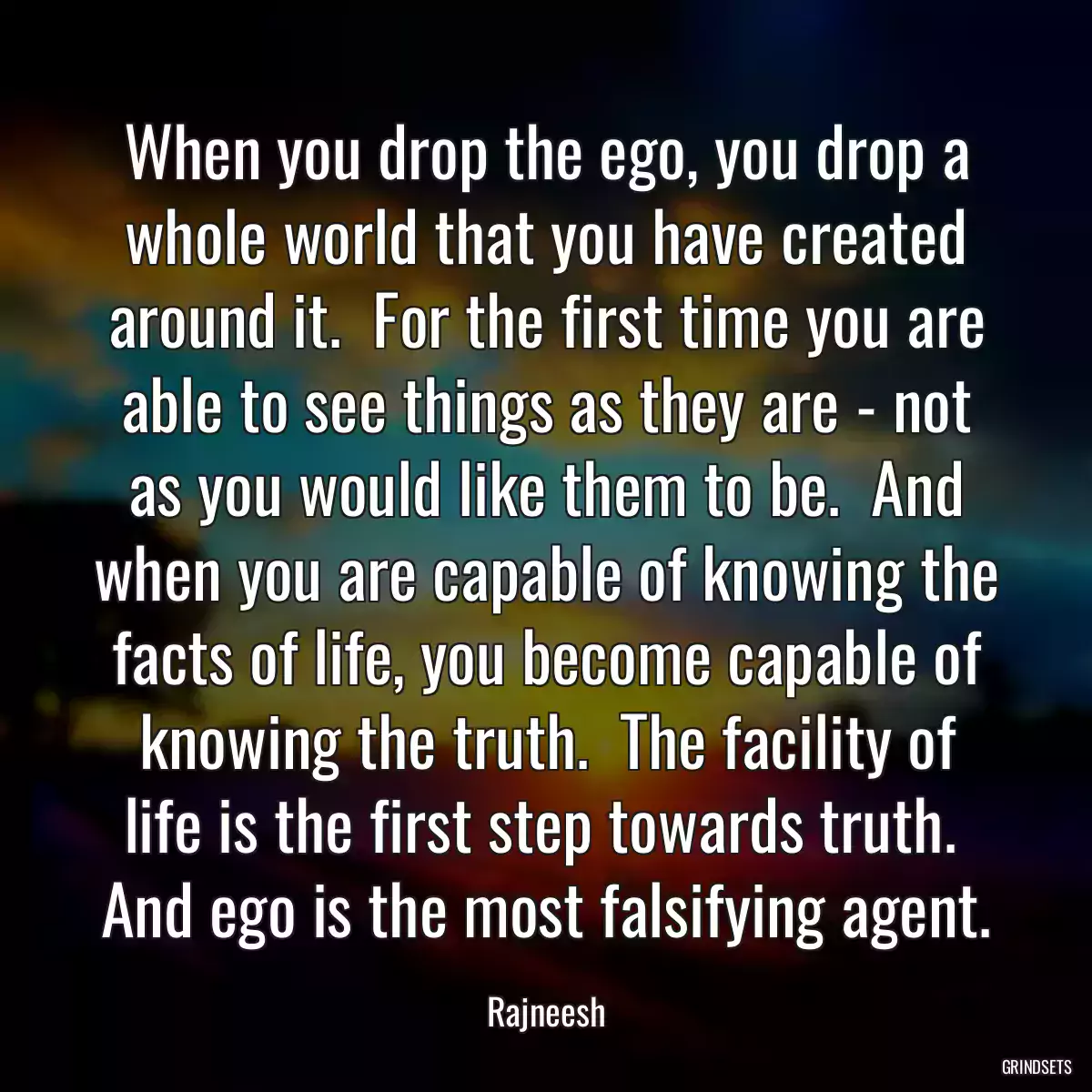 When you drop the ego, you drop a whole world that you have created around it.  For the first time you are able to see things as they are - not as you would like them to be.  And when you are capable of knowing the facts of life, you become capable of knowing the truth.  The facility of life is the first step towards truth.  And ego is the most falsifying agent.