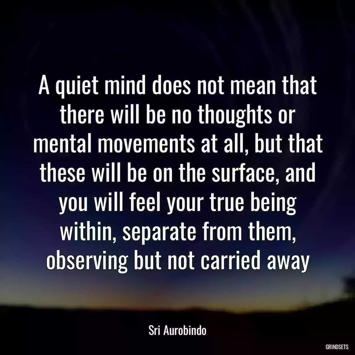 A quiet mind does not mean that there will be no thoughts or mental movements at all, but that these will be on the surface, and you will feel your true being within, separate from them, observing but not carried away