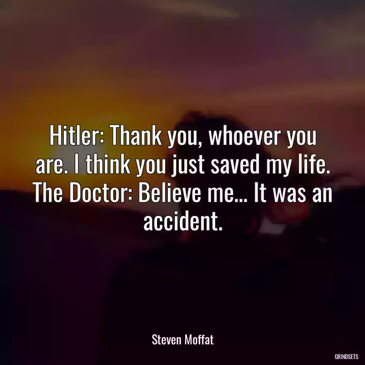 Hitler: Thank you, whoever you are. I think you just saved my life. The Doctor: Believe me... It was an accident.