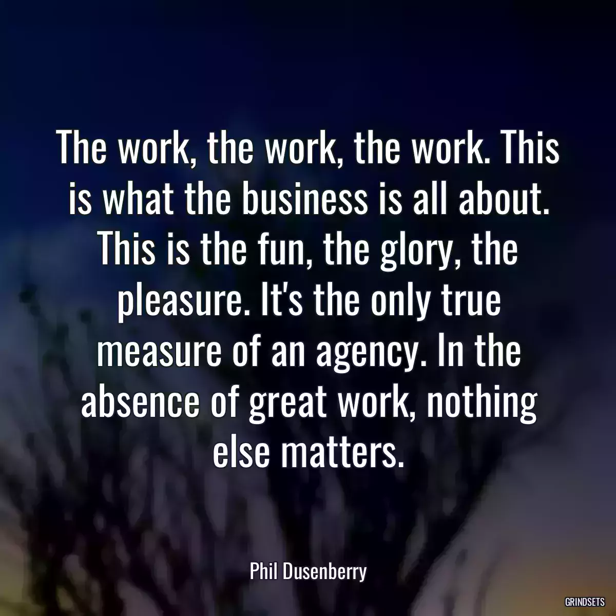 The work, the work, the work. This is what the business is all about. This is the fun, the glory, the pleasure. It\'s the only true measure of an agency. In the absence of great work, nothing else matters.