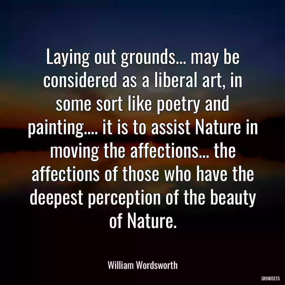 Laying out grounds... may be considered as a liberal art, in some sort like poetry and painting.... it is to assist Nature in moving the affections... the affections of those who have the deepest perception of the beauty of Nature.