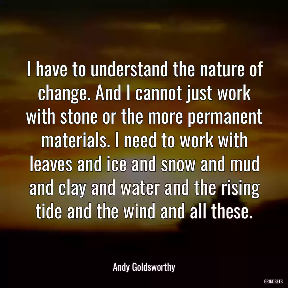 I have to understand the nature of change. And I cannot just work with stone or the more permanent materials. I need to work with leaves and ice and snow and mud and clay and water and the rising tide and the wind and all these.