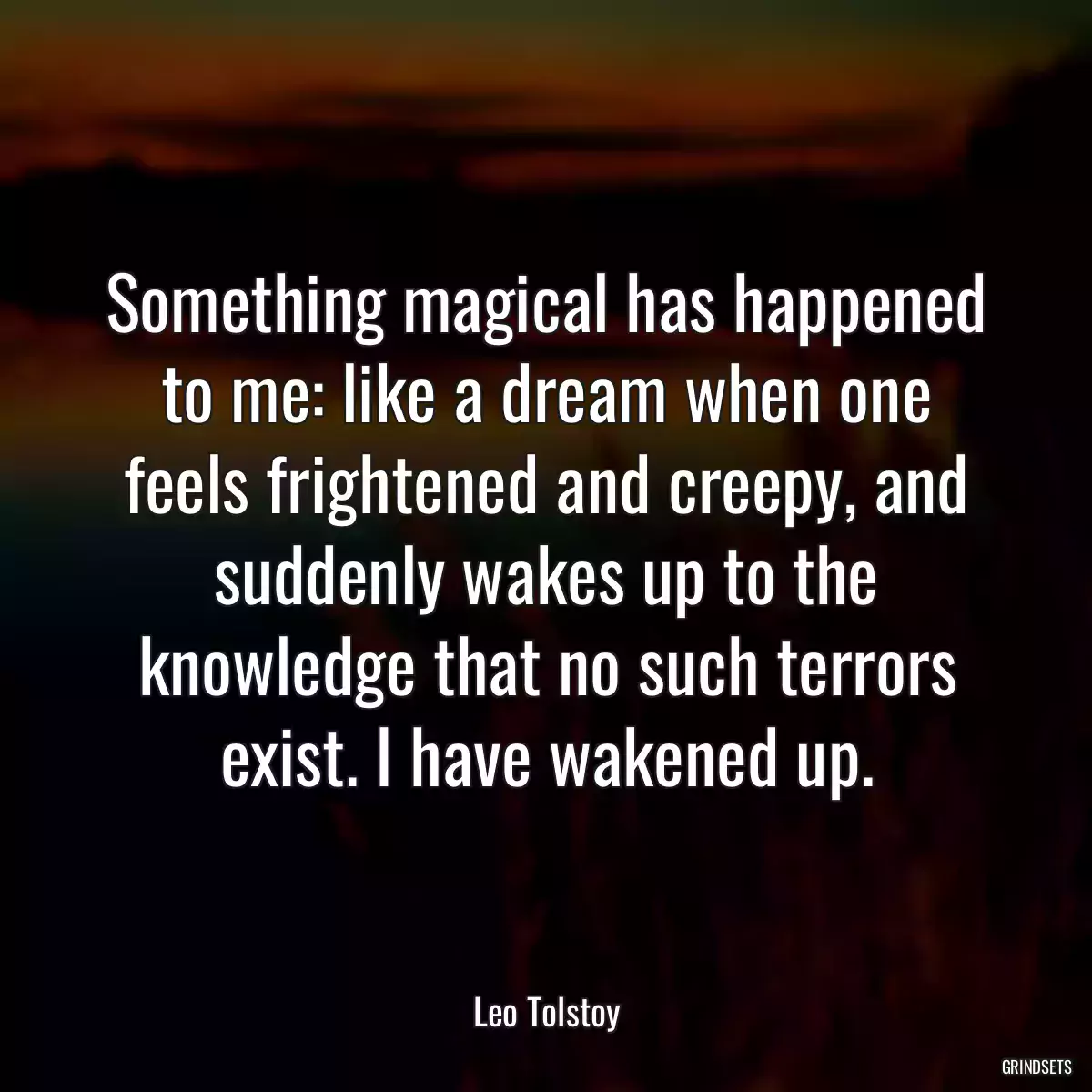 Something magical has happened to me: like a dream when one feels frightened and creepy, and suddenly wakes up to the knowledge that no such terrors exist. I have wakened up.