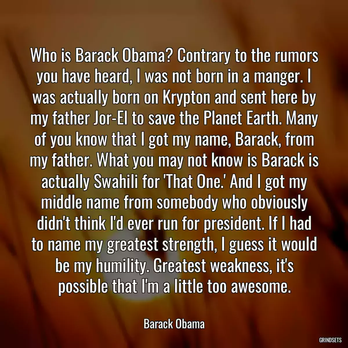 Who is Barack Obama? Contrary to the rumors you have heard, I was not born in a manger. I was actually born on Krypton and sent here by my father Jor-El to save the Planet Earth. Many of you know that I got my name, Barack, from my father. What you may not know is Barack is actually Swahili for \'That One.\' And I got my middle name from somebody who obviously didn\'t think I\'d ever run for president. If I had to name my greatest strength, I guess it would be my humility. Greatest weakness, it\'s possible that I\'m a little too awesome.