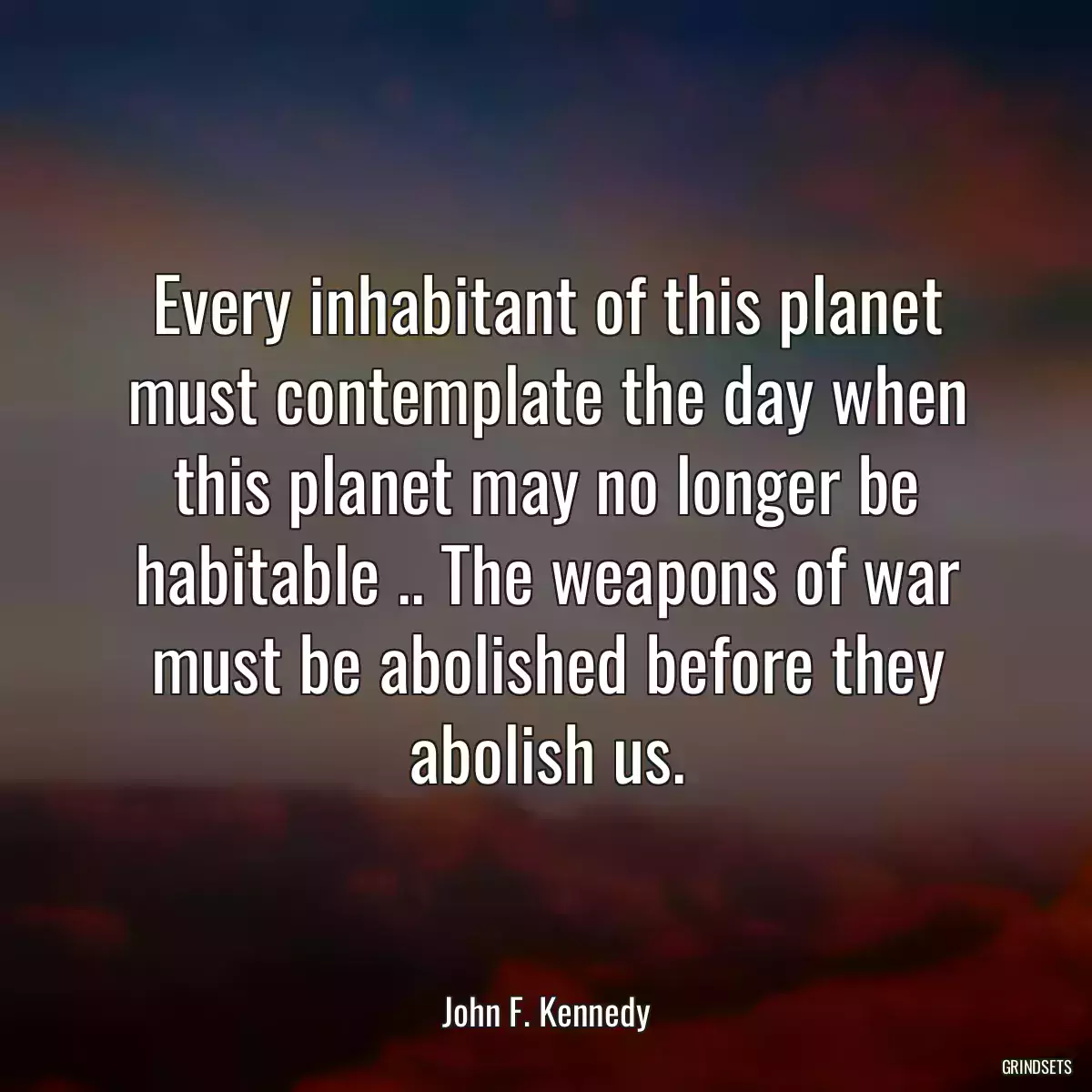 Every inhabitant of this planet must contemplate the day when this planet may no longer be habitable .. The weapons of war must be abolished before they abolish us.