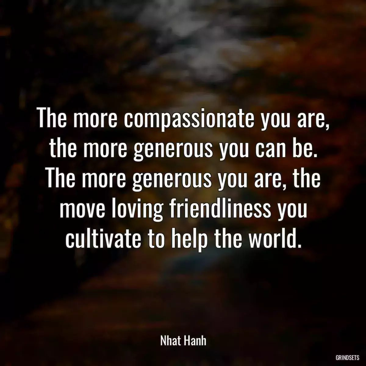 The more compassionate you are, the more generous you can be. The more generous you are, the move loving friendliness you cultivate to help the world.