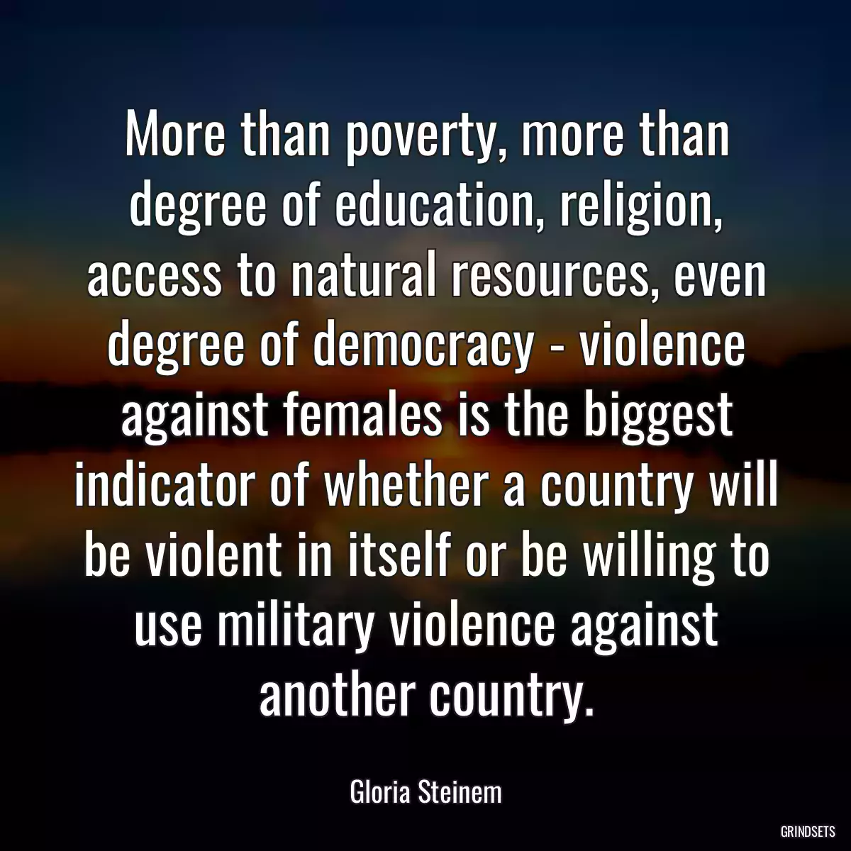 More than poverty, more than degree of education, religion, access to natural resources, even degree of democracy - violence against females is the biggest indicator of whether a country will be violent in itself or be willing to use military violence against another country.