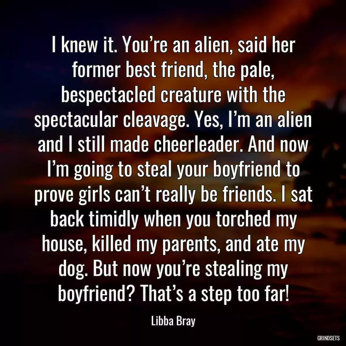 I knew it. You’re an alien, said her former best friend, the pale, bespectacled creature with the spectacular cleavage. Yes, I’m an alien and I still made cheerleader. And now I’m going to steal your boyfriend to prove girls can’t really be friends. I sat back timidly when you torched my house, killed my parents, and ate my dog. But now you’re stealing my boyfriend? That’s a step too far!