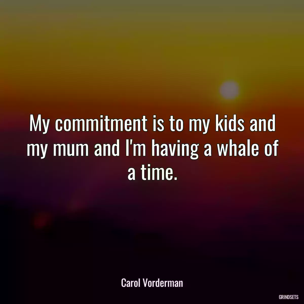 My commitment is to my kids and my mum and I\'m having a whale of a time.