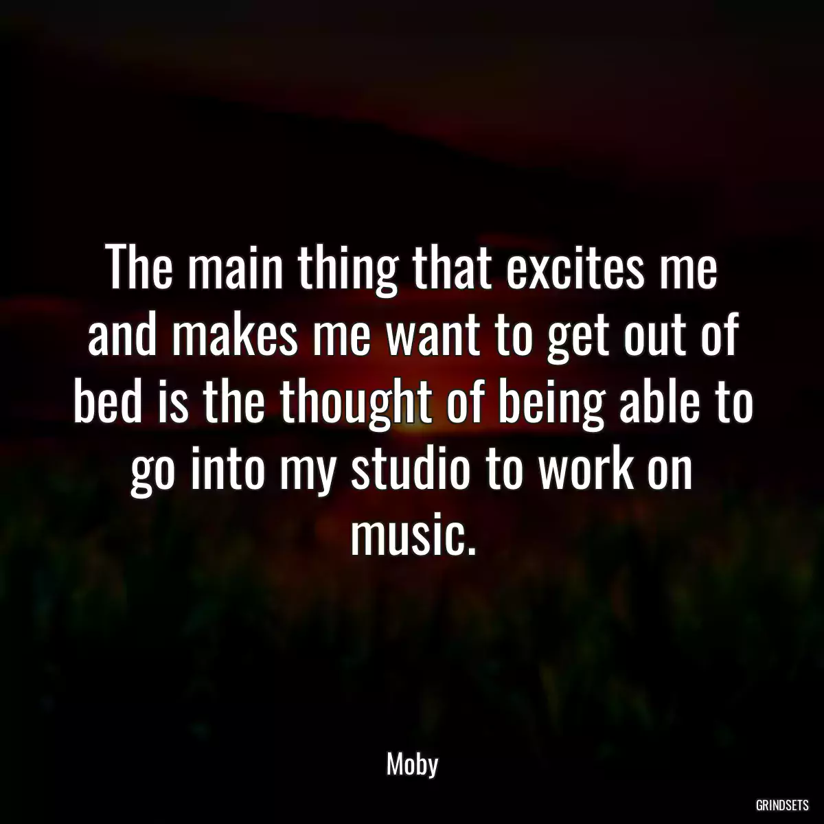 The main thing that excites me and makes me want to get out of bed is the thought of being able to go into my studio to work on music.