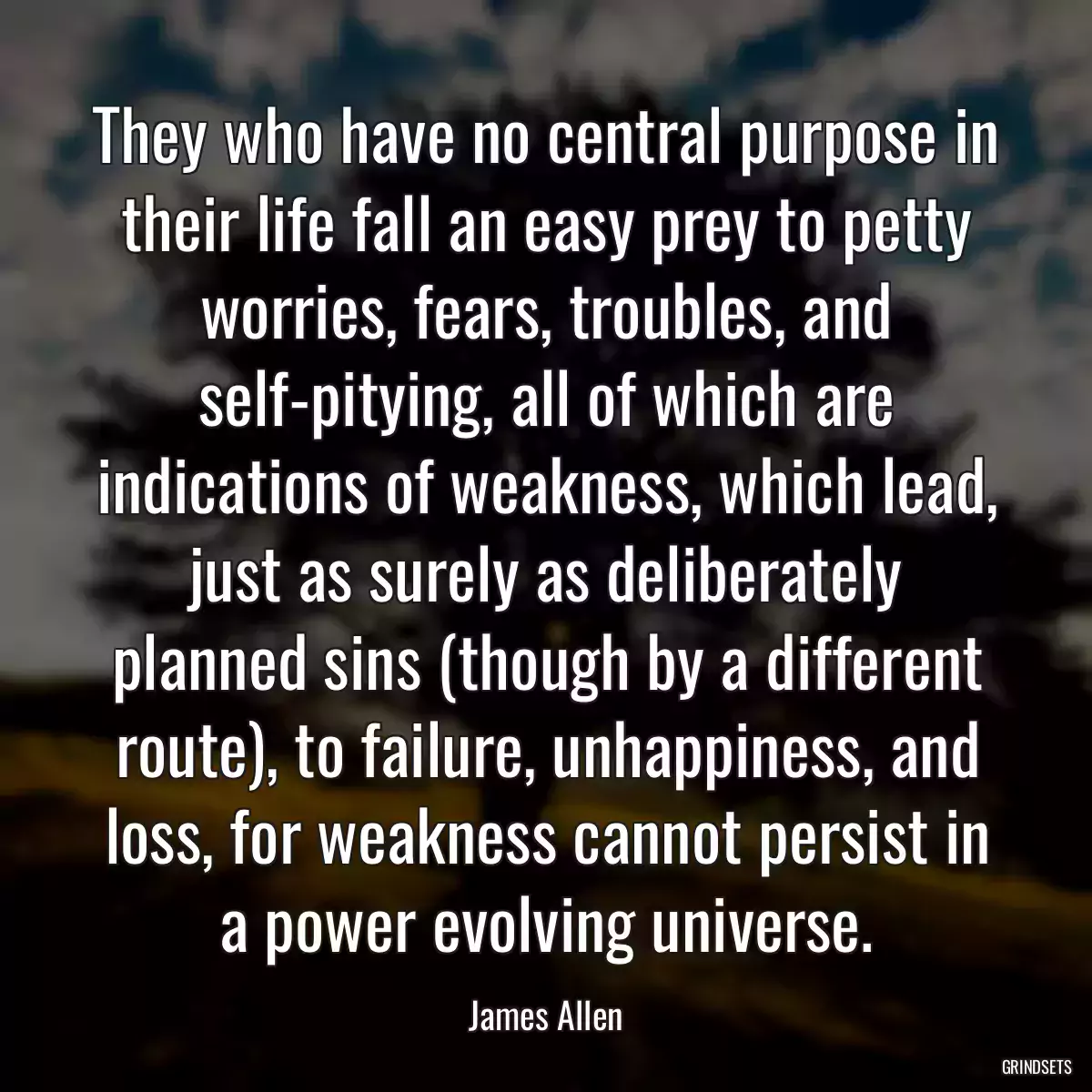 They who have no central purpose in their life fall an easy prey to petty worries, fears, troubles, and self-pitying, all of which are indications of weakness, which lead, just as surely as deliberately planned sins (though by a different route), to failure, unhappiness, and loss, for weakness cannot persist in a power evolving universe.