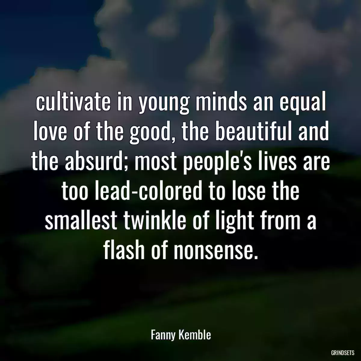 cultivate in young minds an equal love of the good, the beautiful and the absurd; most people\'s lives are too lead-colored to lose the smallest twinkle of light from a flash of nonsense.