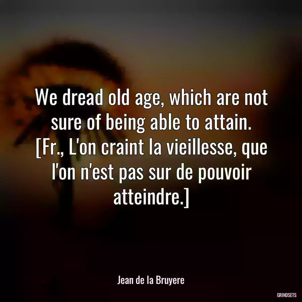 We dread old age, which are not sure of being able to attain.
[Fr., L\'on craint la vieillesse, que l\'on n\'est pas sur de pouvoir atteindre.]