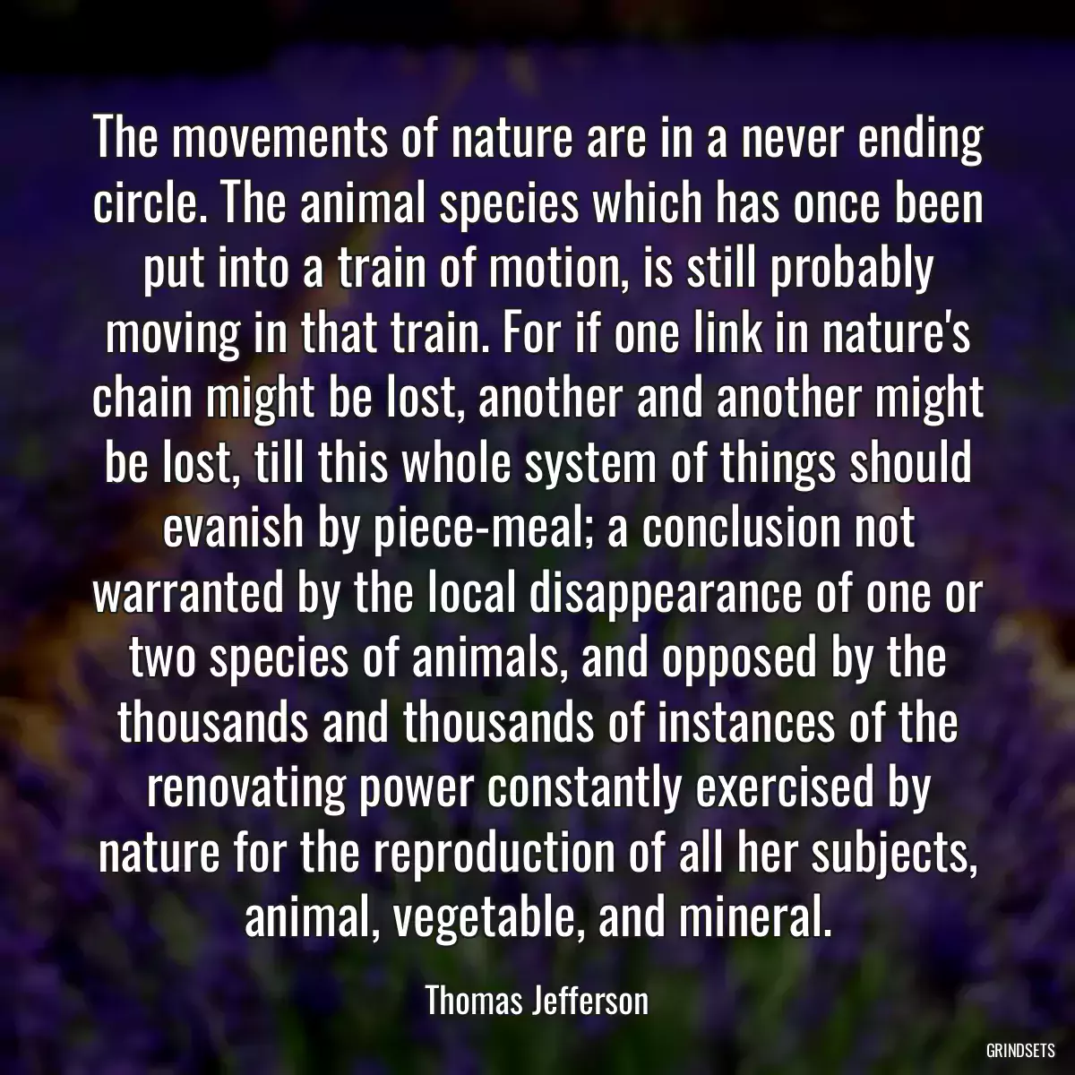 The movements of nature are in a never ending circle. The animal species which has once been put into a train of motion, is still probably moving in that train. For if one link in nature\'s chain might be lost, another and another might be lost, till this whole system of things should evanish by piece-meal; a conclusion not warranted by the local disappearance of one or two species of animals, and opposed by the thousands and thousands of instances of the renovating power constantly exercised by nature for the reproduction of all her subjects, animal, vegetable, and mineral.