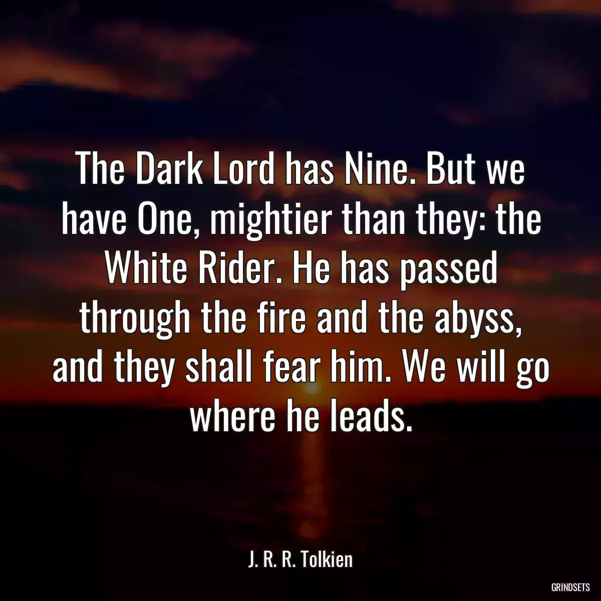 The Dark Lord has Nine. But we have One, mightier than they: the White Rider. He has passed through the fire and the abyss, and they shall fear him. We will go where he leads.