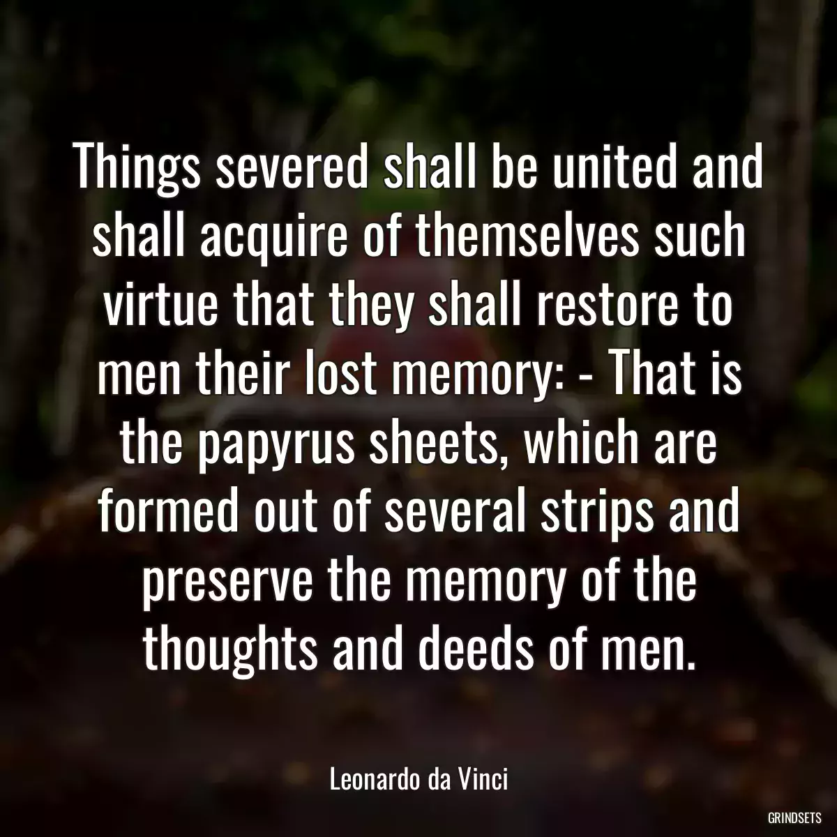 Things severed shall be united and shall acquire of themselves such virtue that they shall restore to men their lost memory: - That is the papyrus sheets, which are formed out of several strips and preserve the memory of the thoughts and deeds of men.