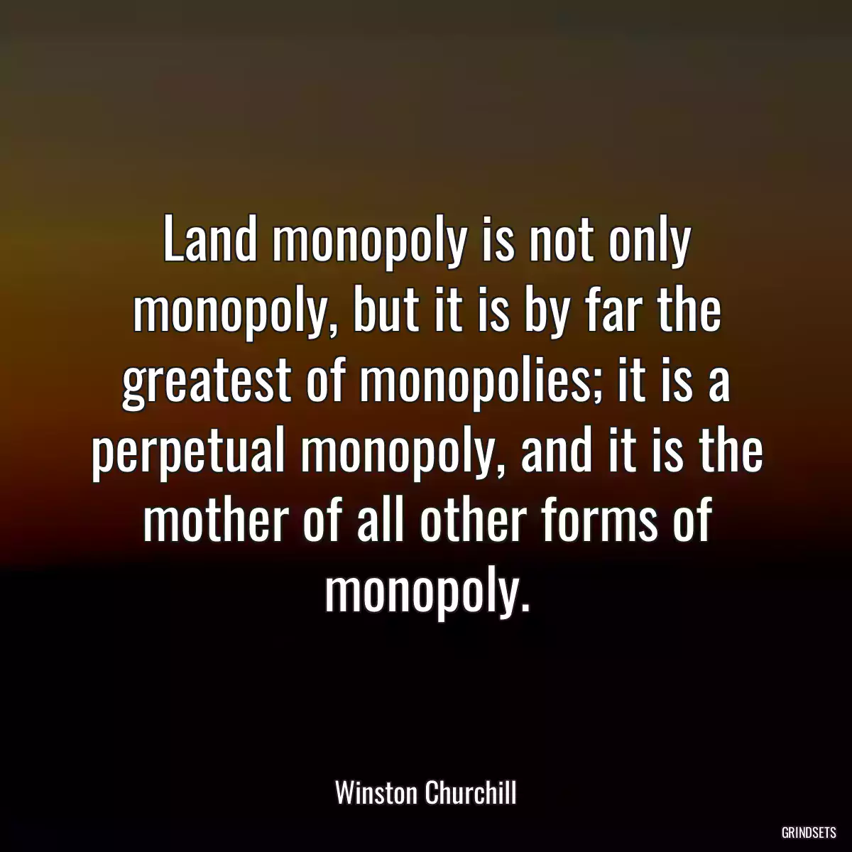 Land monopoly is not only monopoly, but it is by far the greatest of monopolies; it is a perpetual monopoly, and it is the mother of all other forms of monopoly.