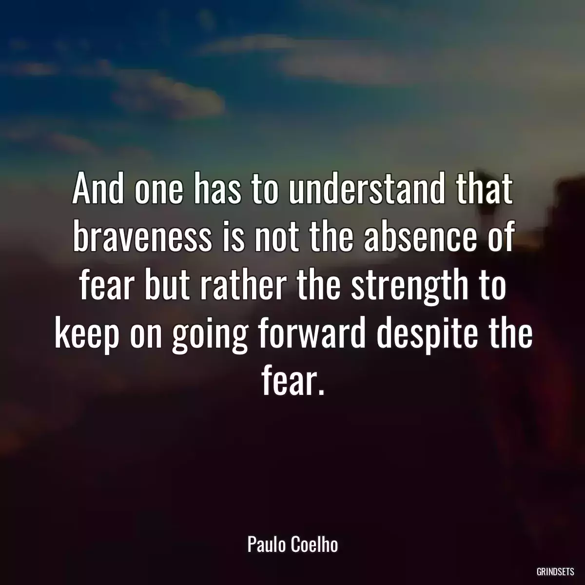 And one has to understand that braveness is not the absence of fear but rather the strength to keep on going forward despite the fear.