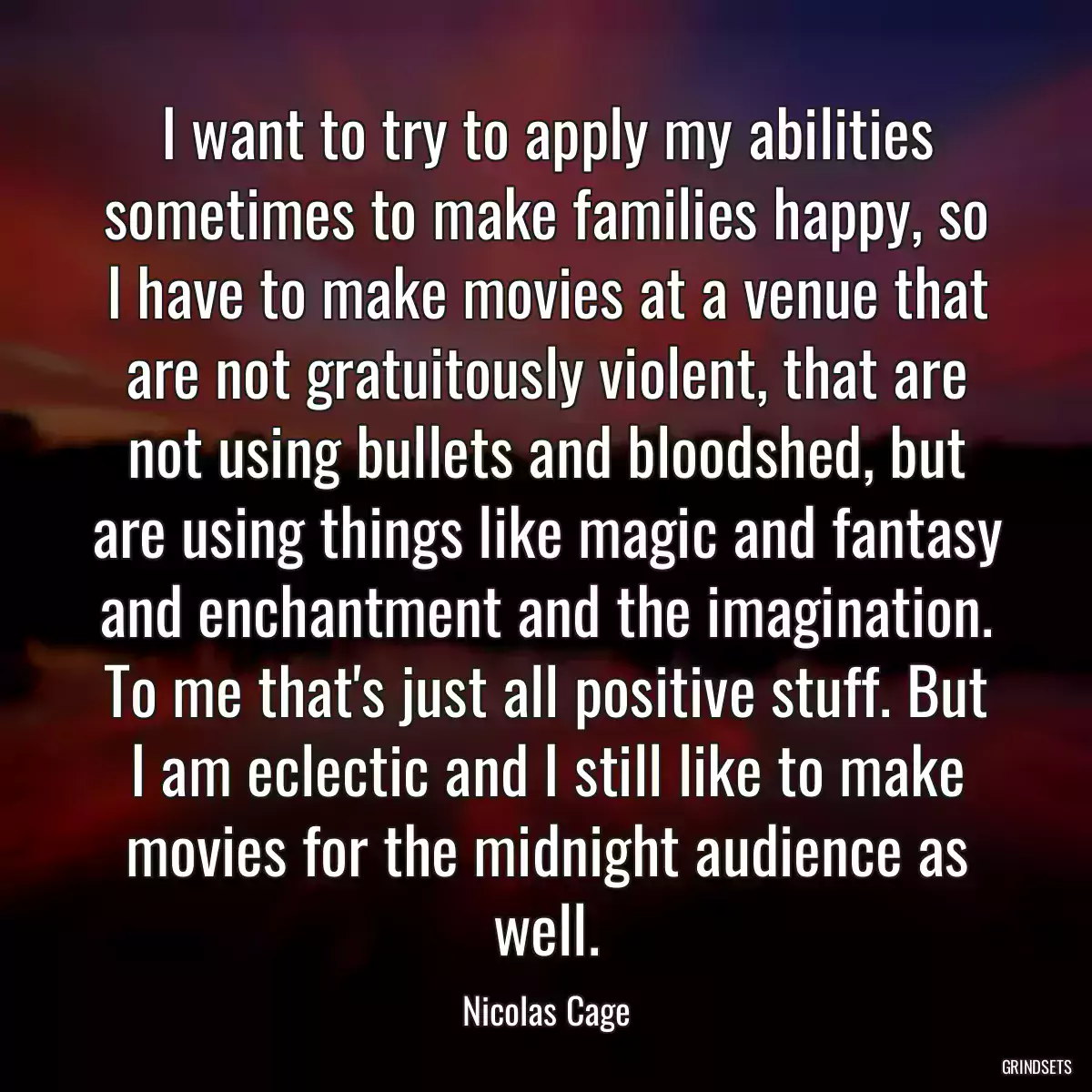 I want to try to apply my abilities sometimes to make families happy, so I have to make movies at a venue that are not gratuitously violent, that are not using bullets and bloodshed, but are using things like magic and fantasy and enchantment and the imagination. To me that\'s just all positive stuff. But I am eclectic and I still like to make movies for the midnight audience as well.