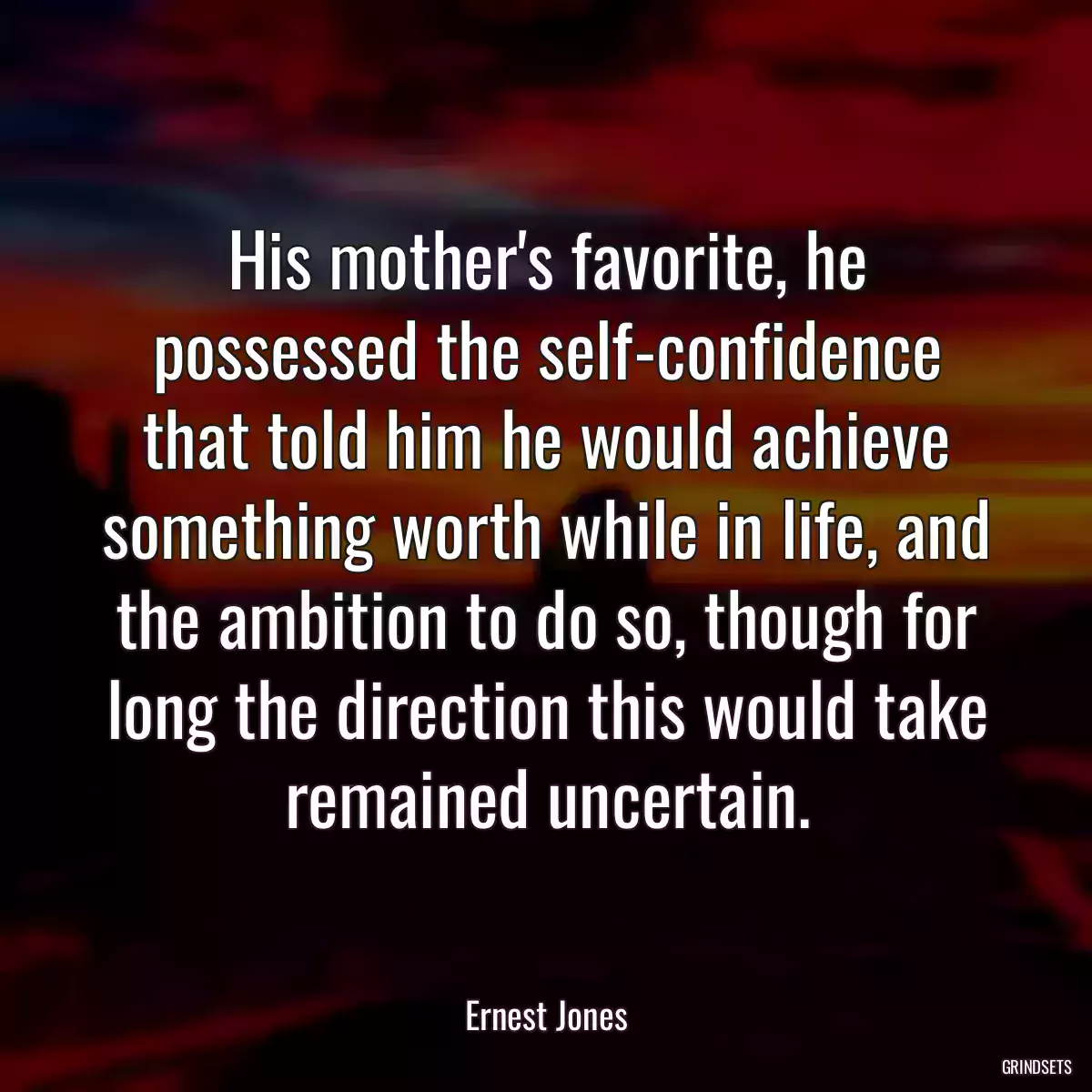 His mother\'s favorite, he possessed the self-confidence that told him he would achieve something worth while in life, and the ambition to do so, though for long the direction this would take remained uncertain.