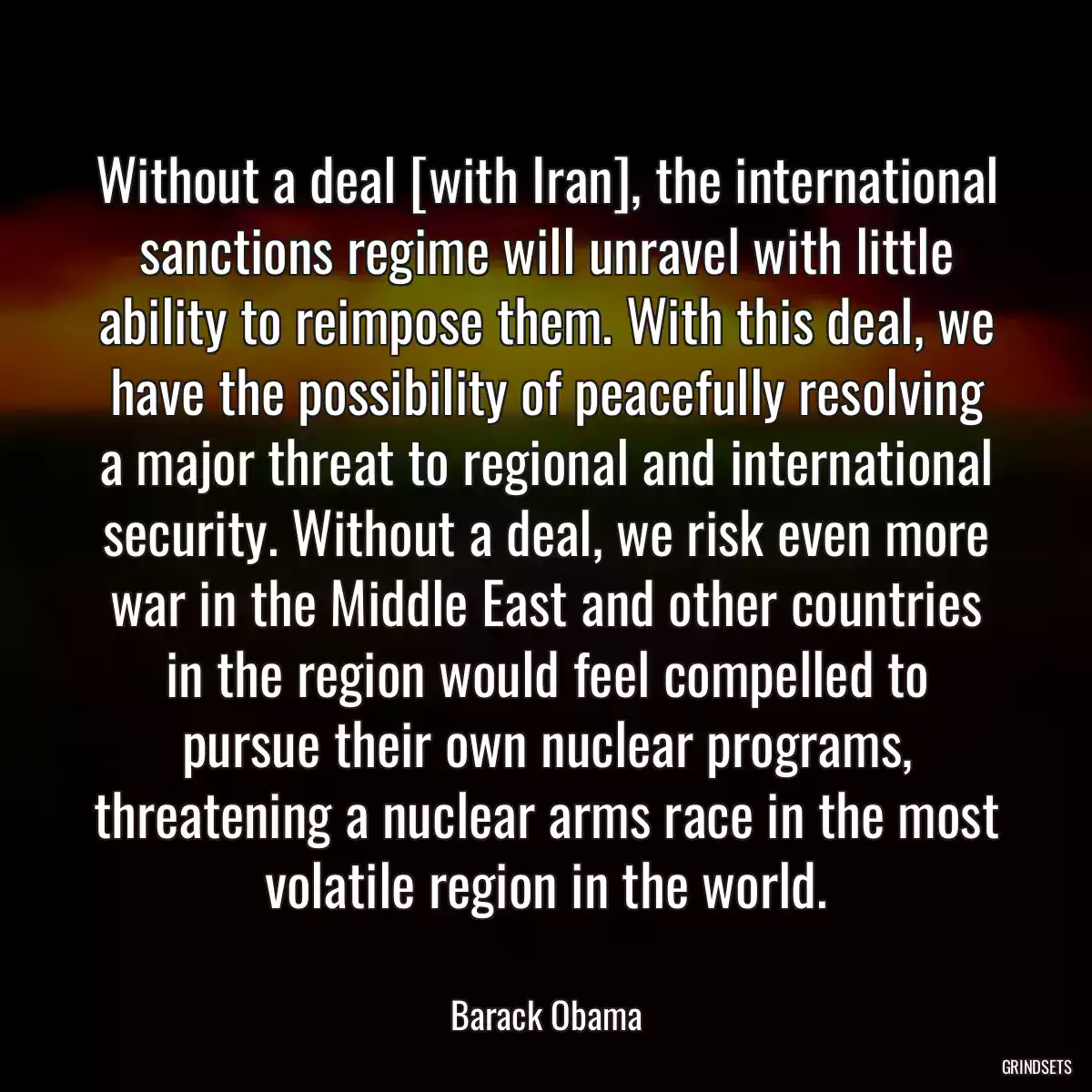 Without a deal [with Iran], the international sanctions regime will unravel with little ability to reimpose them. With this deal, we have the possibility of peacefully resolving a major threat to regional and international security. Without a deal, we risk even more war in the Middle East and other countries in the region would feel compelled to pursue their own nuclear programs, threatening a nuclear arms race in the most volatile region in the world.