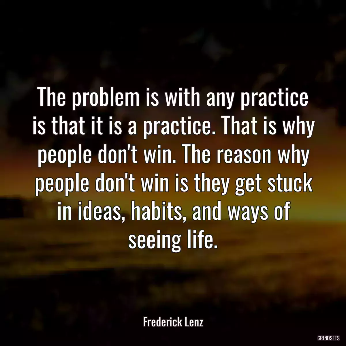 The problem is with any practice is that it is a practice. That is why people don\'t win. The reason why people don\'t win is they get stuck in ideas, habits, and ways of seeing life.