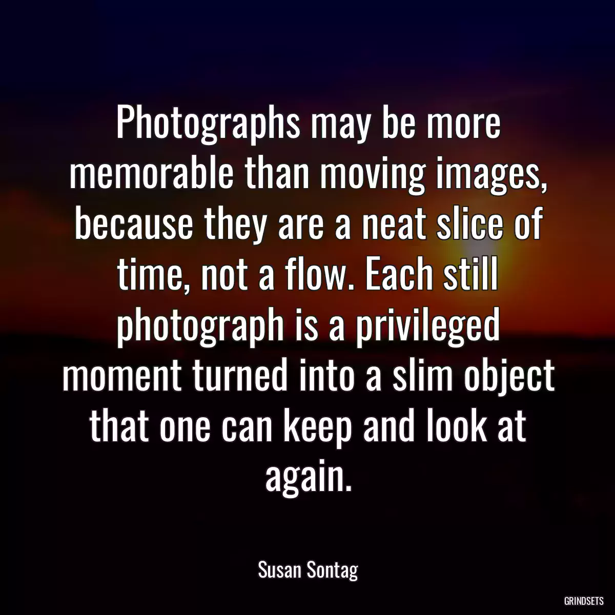 Photographs may be more memorable than moving images, because they are a neat slice of time, not a flow. Each still photograph is a privileged moment turned into a slim object that one can keep and look at again.