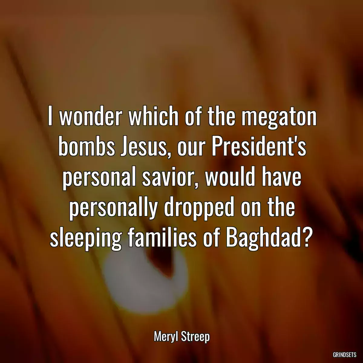 I wonder which of the megaton bombs Jesus, our President\'s personal savior, would have personally dropped on the sleeping families of Baghdad?