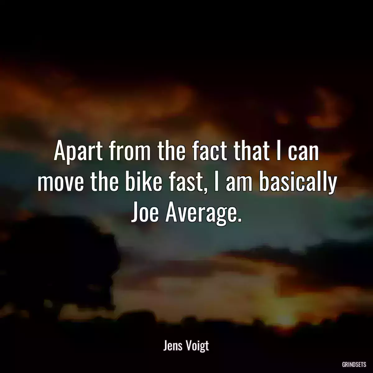 Apart from the fact that I can move the bike fast, I am basically Joe Average.