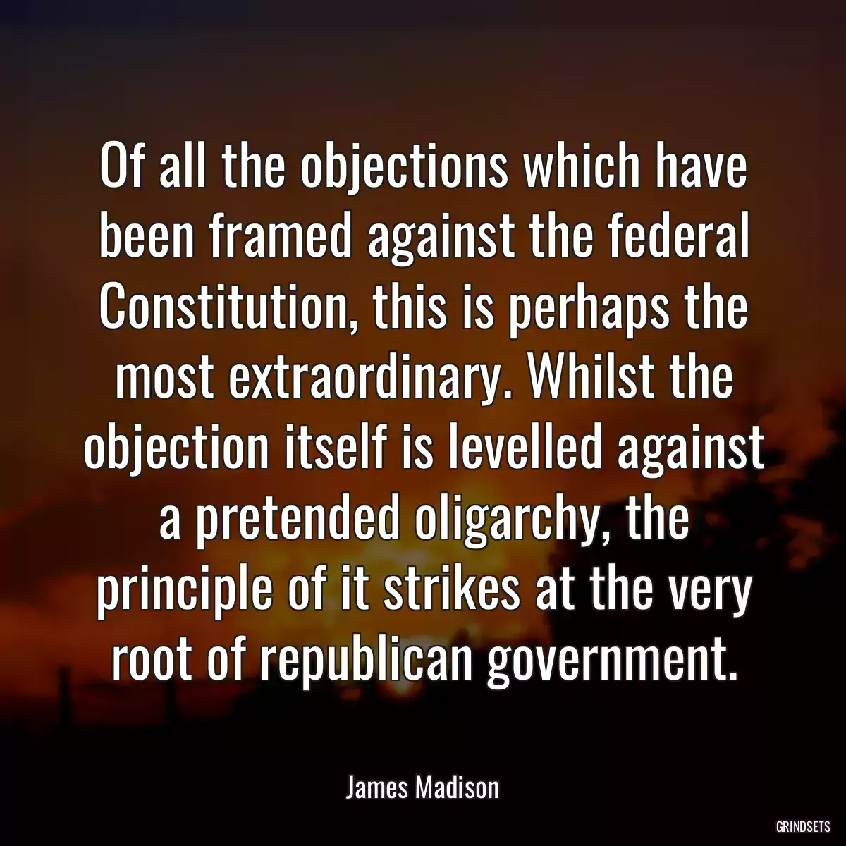 Of all the objections which have been framed against the federal Constitution, this is perhaps the most extraordinary. Whilst the objection itself is levelled against a pretended oligarchy, the principle of it strikes at the very root of republican government.