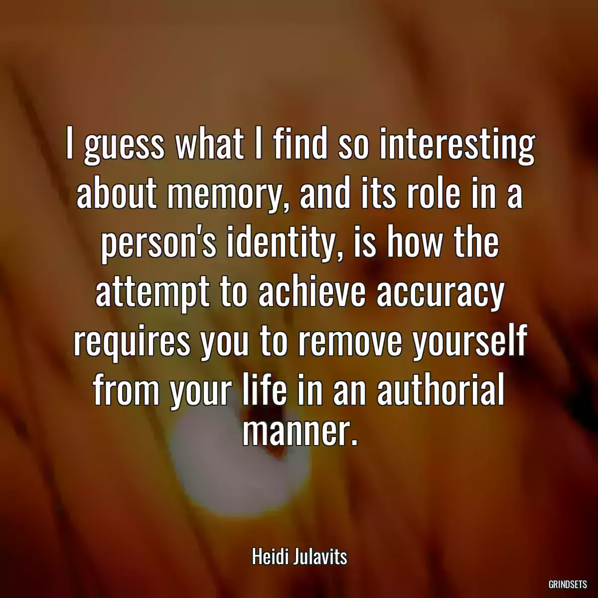 I guess what I find so interesting about memory, and its role in a person\'s identity, is how the attempt to achieve accuracy requires you to remove yourself from your life in an authorial manner.