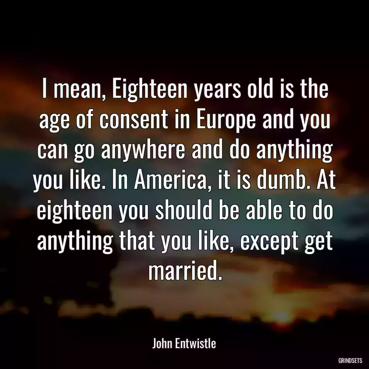 I mean, Eighteen years old is the age of consent in Europe and you can go anywhere and do anything you like. In America, it is dumb. At eighteen you should be able to do anything that you like, except get married.