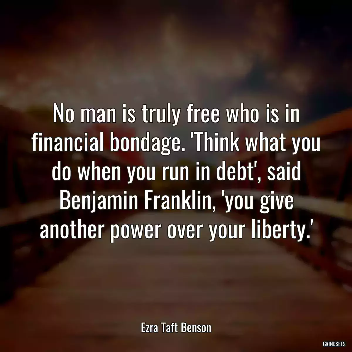 No man is truly free who is in financial bondage. \'Think what you do when you run in debt\', said Benjamin Franklin, \'you give another power over your liberty.\'