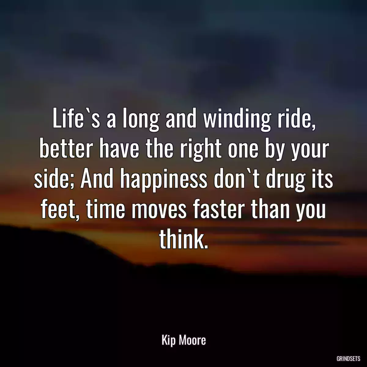 Life`s a long and winding ride, better have the right one by your side; And happiness don`t drug its feet, time moves faster than you think.