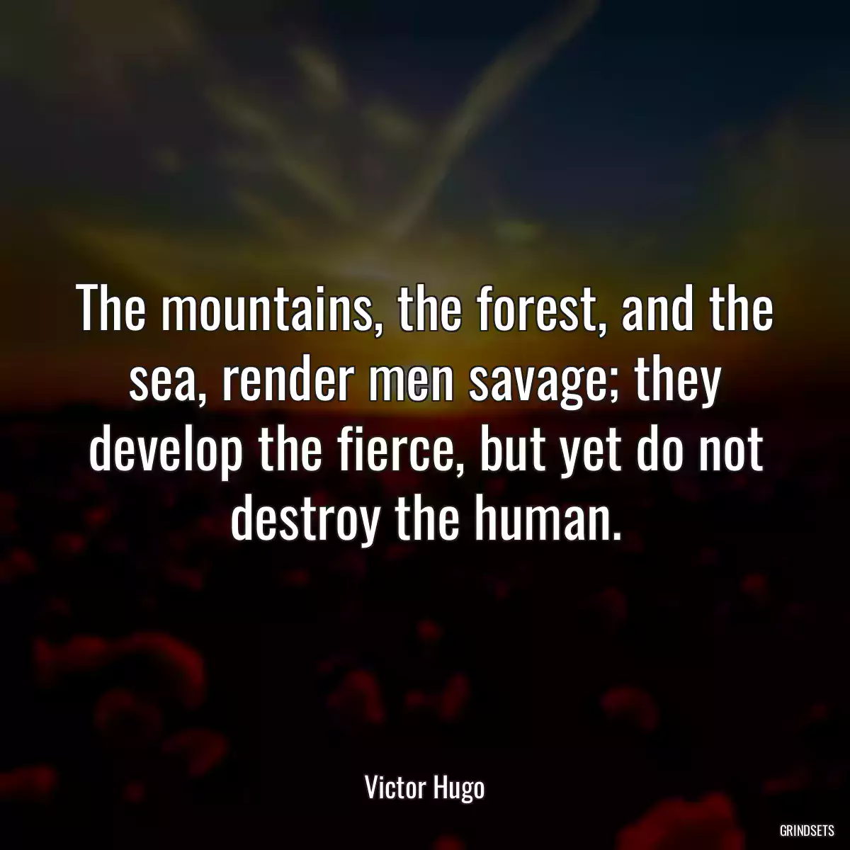 The mountains, the forest, and the sea, render men savage; they develop the fierce, but yet do not destroy the human.