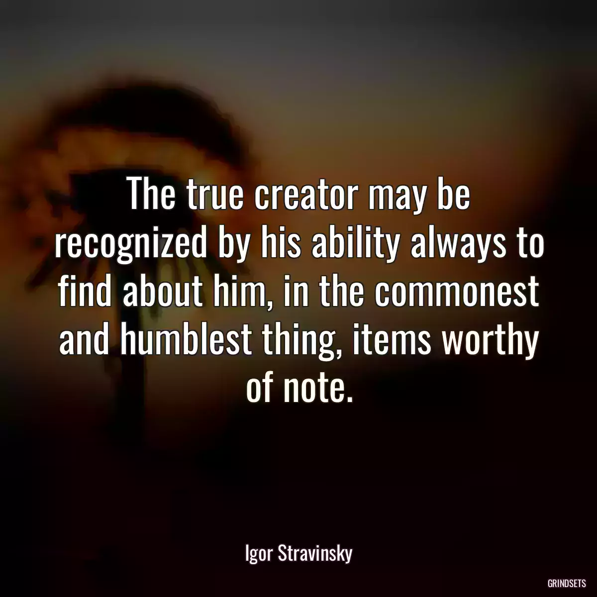 The true creator may be recognized by his ability always to find about him, in the commonest and humblest thing, items worthy of note.