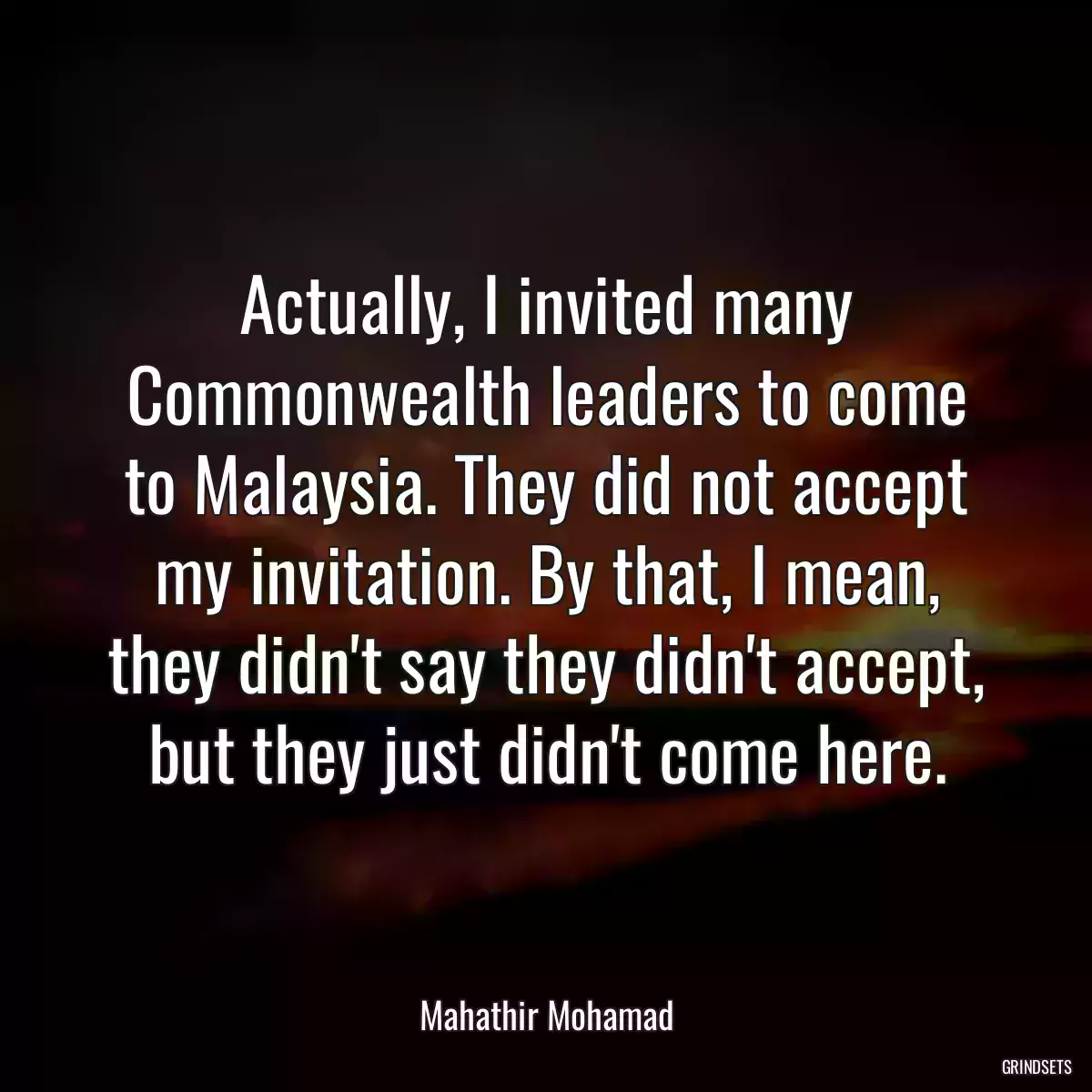 Actually, I invited many Commonwealth leaders to come to Malaysia. They did not accept my invitation. By that, I mean, they didn\'t say they didn\'t accept, but they just didn\'t come here.