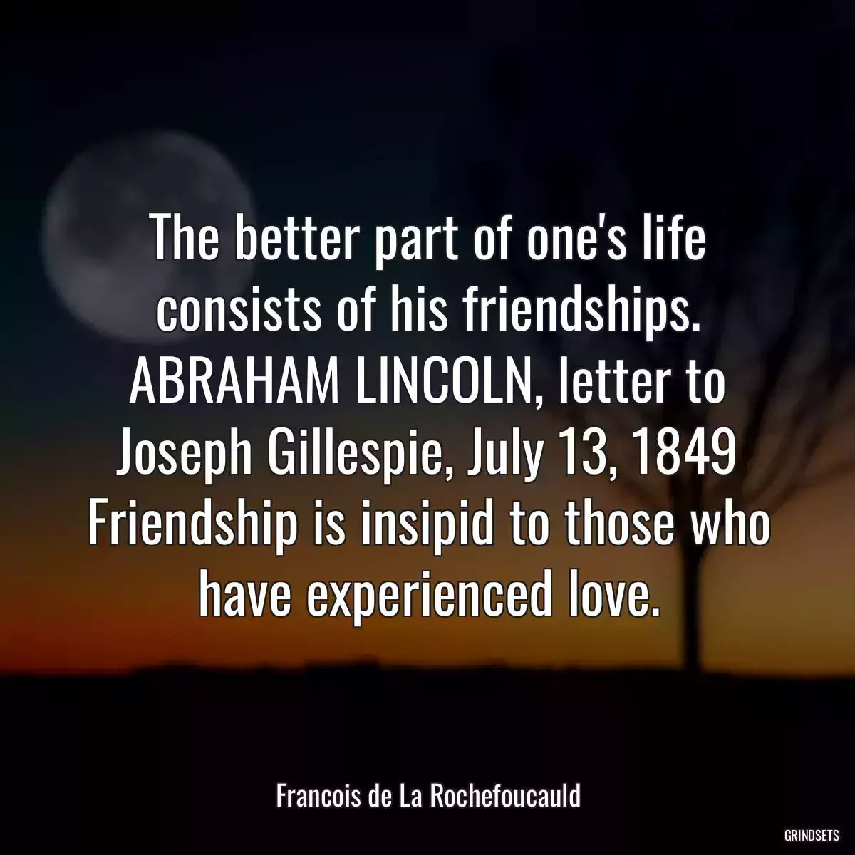 The better part of one\'s life consists of his friendships. ABRAHAM LINCOLN, letter to Joseph Gillespie, July 13, 1849 Friendship is insipid to those who have experienced love.