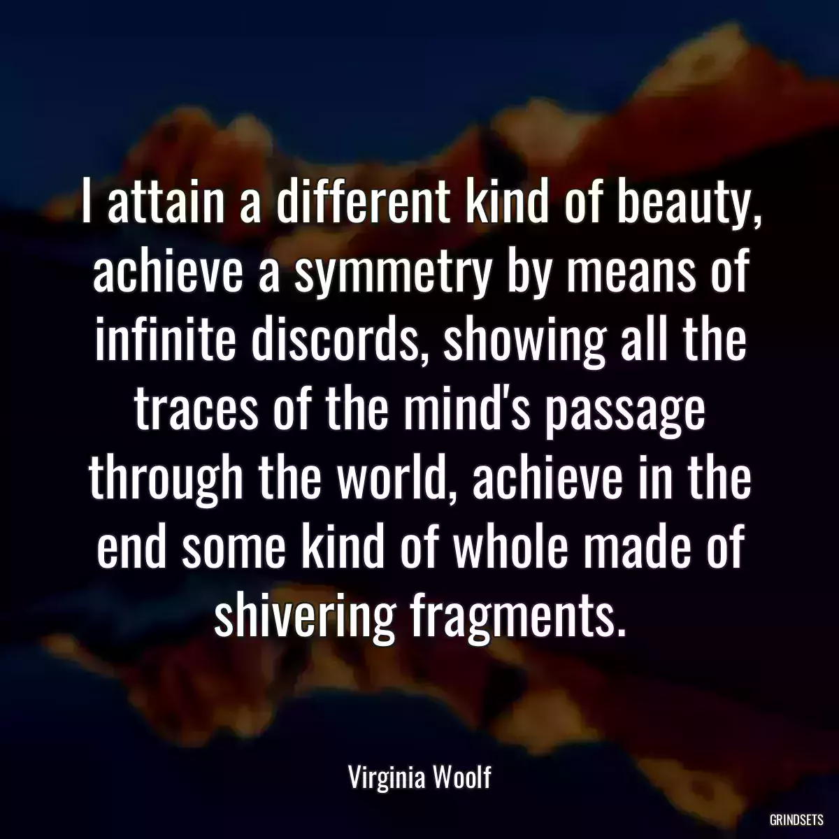 I attain a different kind of beauty, achieve a symmetry by means of infinite discords, showing all the traces of the mind\'s passage through the world, achieve in the end some kind of whole made of shivering fragments.