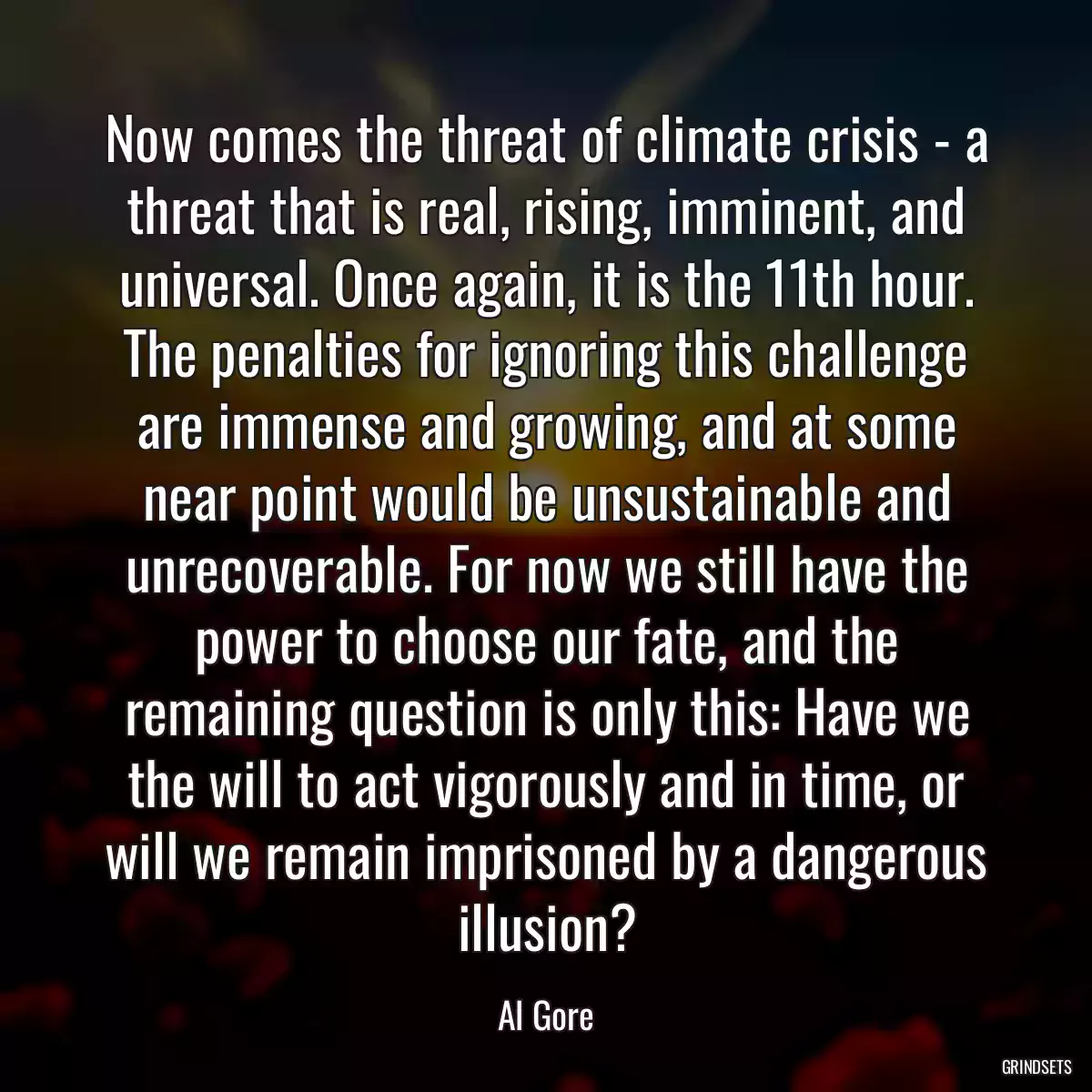 Now comes the threat of climate crisis - a threat that is real, rising, imminent, and universal. Once again, it is the 11th hour. The penalties for ignoring this challenge are immense and growing, and at some near point would be unsustainable and unrecoverable. For now we still have the power to choose our fate, and the remaining question is only this: Have we the will to act vigorously and in time, or will we remain imprisoned by a dangerous illusion?