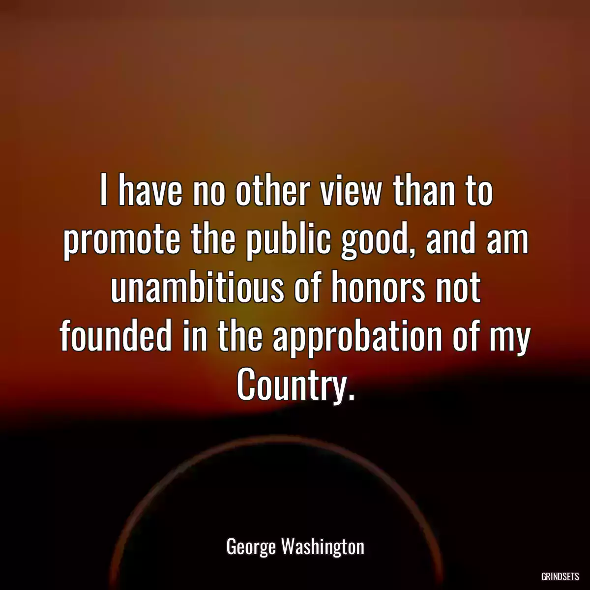 I have no other view than to promote the public good, and am unambitious of honors not founded in the approbation of my Country.