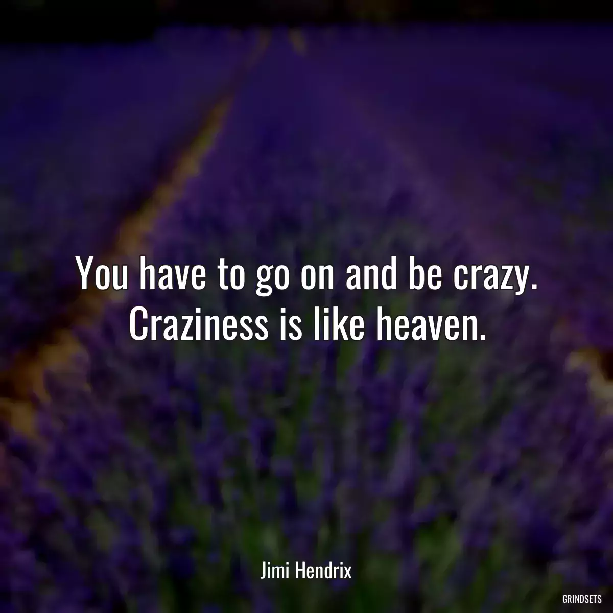 You have to go on and be crazy. Craziness is like heaven.