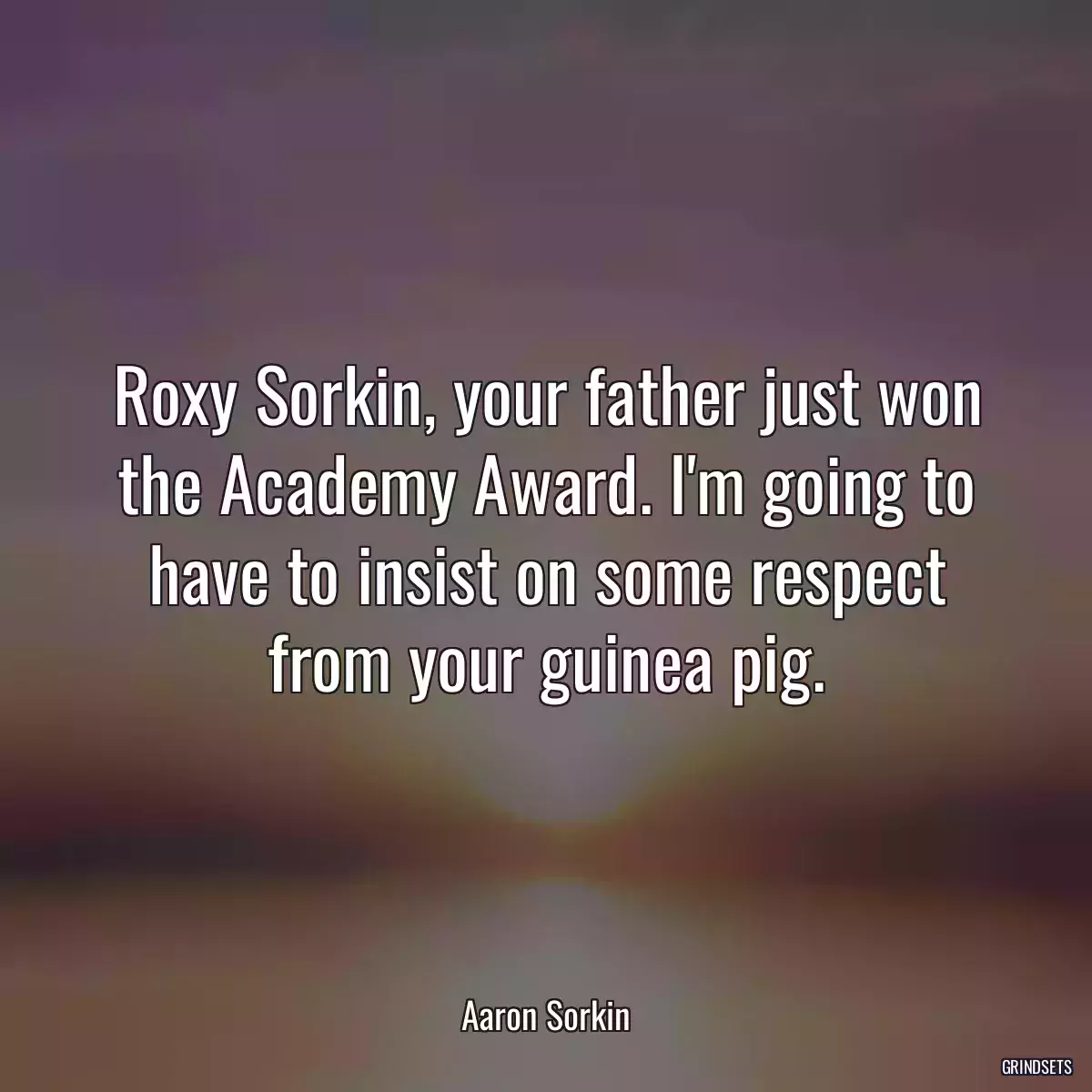 Roxy Sorkin, your father just won the Academy Award. I\'m going to have to insist on some respect from your guinea pig.