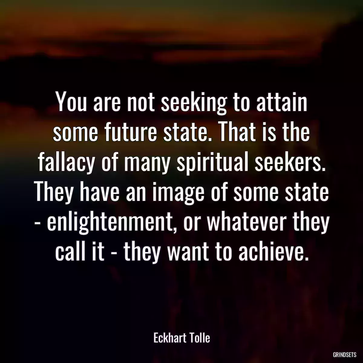 You are not seeking to attain some future state. That is the fallacy of many spiritual seekers. They have an image of some state - enlightenment, or whatever they call it - they want to achieve.