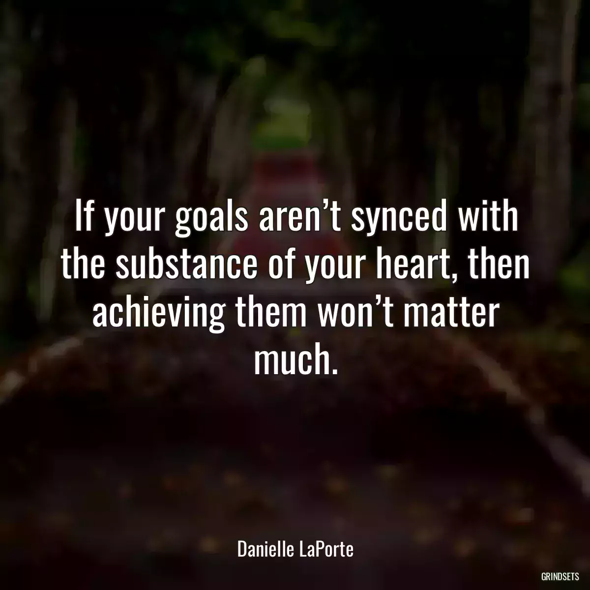 If your goals aren’t synced with the substance of your heart, then achieving them won’t matter much.