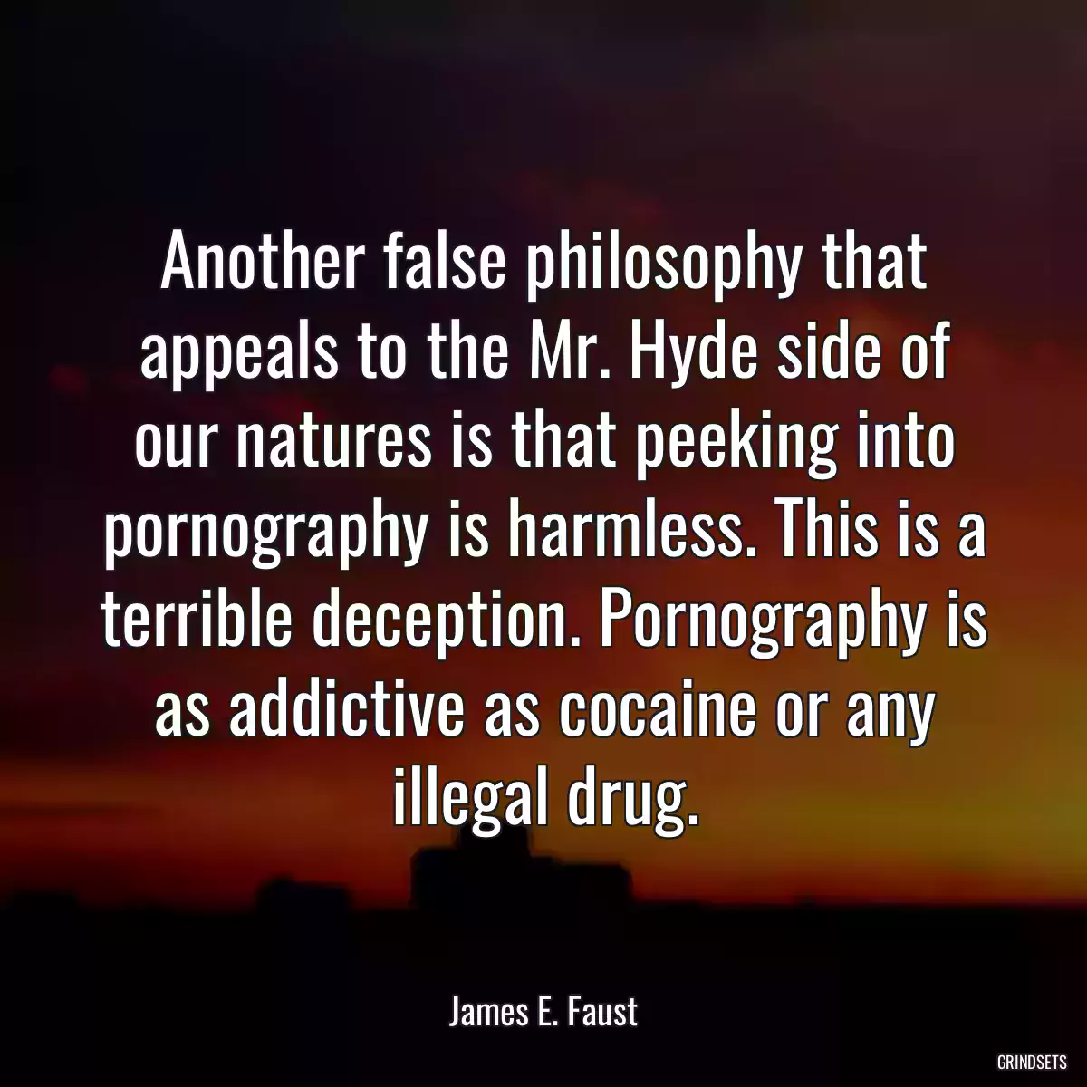 Another false philosophy that appeals to the Mr. Hyde side of our natures is that peeking into pornography is harmless. This is a terrible deception. Pornography is as addictive as cocaine or any illegal drug.