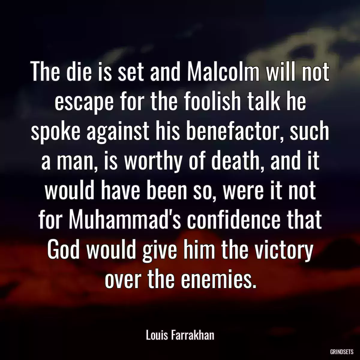 The die is set and Malcolm will not escape for the foolish talk he spoke against his benefactor, such a man, is worthy of death, and it would have been so, were it not for Muhammad\'s confidence that God would give him the victory over the enemies.