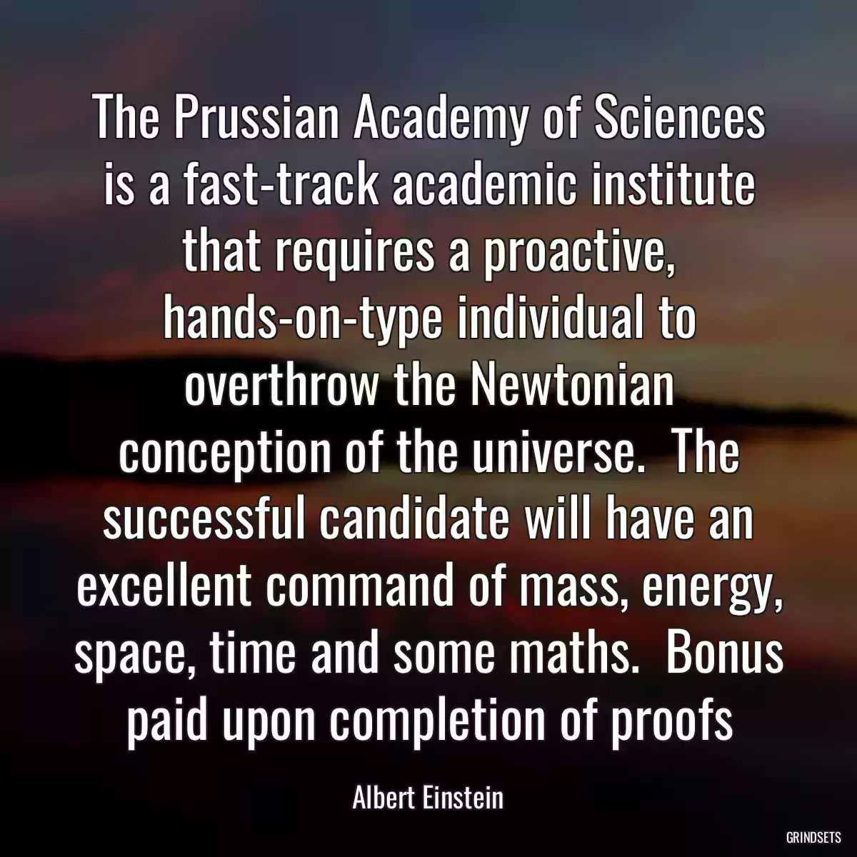 The Prussian Academy of Sciences is a fast-track academic institute that requires a proactive, hands-on-type individual to overthrow the Newtonian conception of the universe.  The successful candidate will have an excellent command of mass, energy, space, time and some maths.  Bonus paid upon completion of proofs