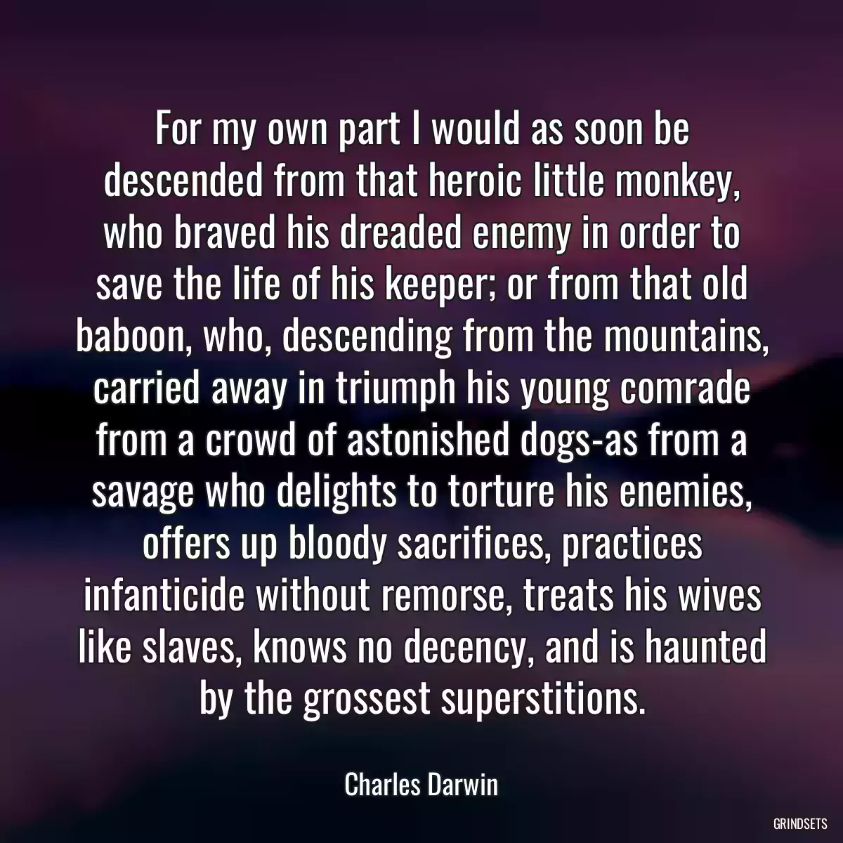 For my own part I would as soon be descended from that heroic little monkey, who braved his dreaded enemy in order to save the life of his keeper; or from that old baboon, who, descending from the mountains, carried away in triumph his young comrade from a crowd of astonished dogs-as from a savage who delights to torture his enemies, offers up bloody sacrifices, practices infanticide without remorse, treats his wives like slaves, knows no decency, and is haunted by the grossest superstitions.