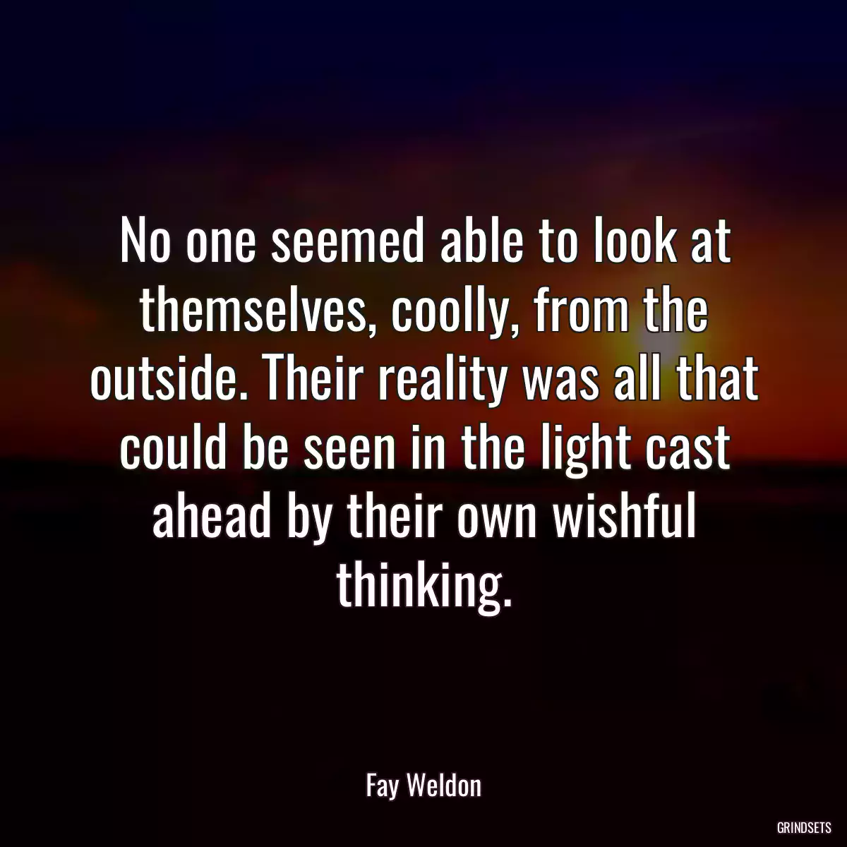 No one seemed able to look at themselves, coolly, from the outside. Their reality was all that could be seen in the light cast ahead by their own wishful thinking.